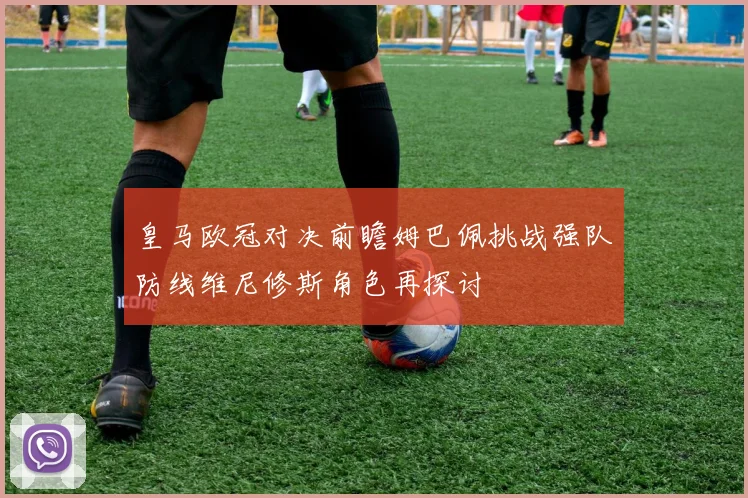 皇马欧冠对决前瞻姆巴佩挑战强队防线维尼修斯角色再探讨
